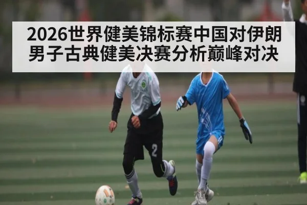 2026世界健美锦标赛中国对伊朗男子古典健美决赛分析巅峰对决