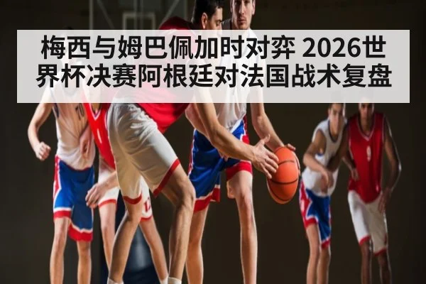 梅西与姆巴佩加时对弈 2026世界杯决赛阿根廷对法国战术复盘