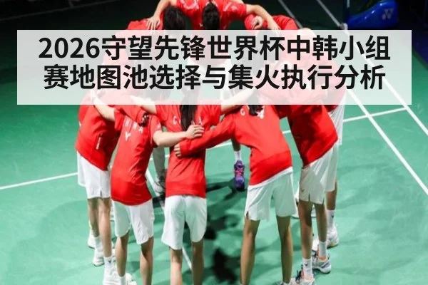 2026守望先锋世界杯中韩小组赛地图池选择与集火执行分析